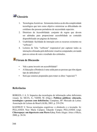 Glossário

       1.   Tecnologias Assistivas: ferramenta rústica ou de alta complexidade
            tecnológica que tem como objetivo minimizar as dificuldades do
            cotidiano das pessoas portadoras de necessidade especiais.
       2.   Diretrizes de Acessibilidade: conjunto de regras que devem
            ser adotadas para proporcionar acessibilidade ao conteúdo
            disponibilizado em páginas da Internet.
       3.   Usabilidade: facilidade de interação com os recursos existentes no
            “software”.
       4.   Leitores de Tela: “software” responsável por capturar todos as
            interações efetuadas pelo deficiente visual no computador, enviando
            para as caixas de som o resultado dos estímulos.

      Fórum de Discussão

       •    Vale a pena investir em acessibilidade?
       •    A Educação a Distância é uma saída para as pessoas que têm algum
            tipo de deficiência?
       •    Será que estamos preparados para tratar os ditos “especiais”?




Referências

BORGES, J. A. S. Impactos das tecnologias de informação sobre deficientes
visuais. In: SILVA, S.; VIZIM, M. (Orgs.). Políticas públicas: educação,
tecnologias e pessoas com deficiências. Campinas, SP: Mercado de Letras:
Associação de Leitura do Brasil (ALB), 2003. p. 219-254.
KASTRUP, V. Novas tecnologias cognitivas: o obstáculo e a invenção. In:
PELLANDA Nize Maria Campos; Eduardo Campos PELLANDA (org).
Ciberespaço: um hipertexto com Pierre Lèvy. Porto Alegre: Artes e Oficio,
2000, p. 38-54.


344
 