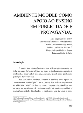 AMBIENTE MOODLE COMO
       APOIO AO ENSINO
      EM PUBLICIDADE E
          PROPAGANDA.
                                                    Mário Sérgio da Silva Brito113
                                        Universidade Estadual de Feira de Santana
                                                Centro Universitário Jorge Amado
                                                Antonio Luis Lordelo Andrade 114
                                                Centro Universitário Jorge Amado
                                                       Faculdade Social da Bahia




Introdução

       O mundo atual nos confronta com uma série de questionamentos em
todas as áreas. As bases teóricas, nas quais se fundamentam o projeto de
modernidade e sua verdade absoluta, desabaram, levando-nos a questionar o
paradigma da modernidade.
       Nos dias atuais, ouvimos, vivemos e sentimos uma espécie de
“deslocamento terminológico”, isto é, não se fala mais de capitalismos,
os diferentes “ismos” ou luta de classes, burgueses ou operários, mas
de crise de paradigmas, de pós-modernidade, de contemporaneidade e
multireferencialidade. Significados e significantes que invadem o nosso


113 Analista de Sistemas, Mestre em Saúde Coletiva pela UEFS (britomario@gmail.com).
114 Designer, Especialista em Potenciais da Imagem e Mestre em Comunicação pela UFBA (luis-
lordelo@gmail.com).

                                                                                     347
 