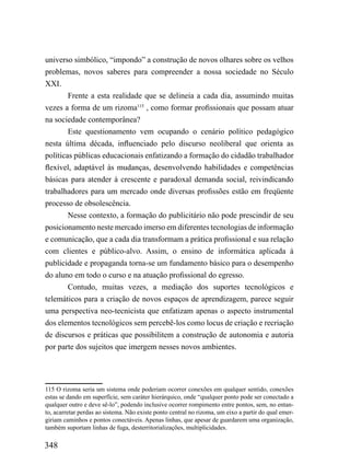 universo simbólico, “impondo” a construção de novos olhares sobre os velhos
problemas, novos saberes para compreender a nossa sociedade no Século
XXI.
       Frente a esta realidade que se delineia a cada dia, assumindo muitas
vezes a forma de um rizoma115 , como formar profissionais que possam atuar
na sociedade contemporânea?
        Este questionamento vem ocupando o cenário político pedagógico
nesta última década, influenciado pelo discurso neoliberal que orienta as
políticas públicas educacionais enfatizando a formação do cidadão trabalhador
flexível, adaptável às mudanças, desenvolvendo habilidades e competências
básicas para atender à crescente e paradoxal demanda social, reivindicando
trabalhadores para um mercado onde diversas profissões estão em freqüente
processo de obsolescência.
        Nesse contexto, a formação do publicitário não pode prescindir de seu
posicionamento neste mercado imerso em diferentes tecnologias de informação
e comunicação, que a cada dia transformam a prática profissional e sua relação
com clientes e público-alvo. Assim, o ensino de informática aplicada à
publicidade e propaganda torna-se um fundamento básico para o desempenho
do aluno em todo o curso e na atuação profissional do egresso.
        Contudo, muitas vezes, a mediação dos suportes tecnológicos e
telemáticos para a criação de novos espaços de aprendizagem, parece seguir
uma perspectiva neo-tecnicista que enfatizam apenas o aspecto instrumental
dos elementos tecnológicos sem percebê-los como locus de criação e recriação
de discursos e práticas que possibilitem a construção de autonomia e autoria
por parte dos sujeitos que imergem nesses novos ambientes.




115 O rizoma seria um sistema onde poderiam ocorrer conexões em qualquer sentido, conexões
estas se dando em superfície, sem caráter hierárquico, onde “qualquer ponto pode ser conectado a
qualquer outro e deve sê-lo”, podendo inclusive ocorrer rompimento entre pontos, sem, no entan-
to, acarretar perdas ao sistema. Não existe ponto central no rizoma, um eixo a partir do qual emer-
giriam caminhos e pontos conectáveis. Apenas linhas, que apesar de guardarem uma organização,
também suportam linhas de fuga, desterritorializações, multiplicidades.

348
 