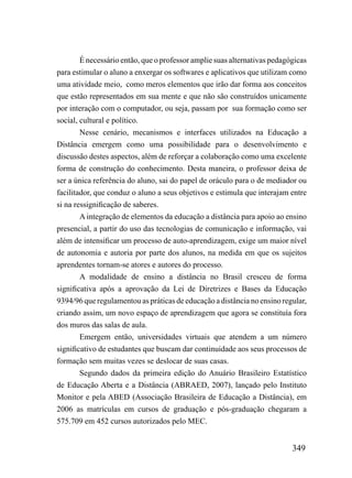 É necessário então, que o professor amplie suas alternativas pedagógicas
para estimular o aluno a enxergar os softwares e aplicativos que utilizam como
uma atividade meio, como meros elementos que irão dar forma aos conceitos
que estão representados em sua mente e que não são construídos unicamente
por interação com o computador, ou seja, passam por sua formação como ser
social, cultural e político.
        Nesse cenário, mecanismos e interfaces utilizados na Educação a
Distância emergem como uma possibilidade para o desenvolvimento e
discussão destes aspectos, além de reforçar a colaboração como uma excelente
forma de construção do conhecimento. Desta maneira, o professor deixa de
ser a única referência do aluno, sai do papel de oráculo para o de mediador ou
facilitador, que conduz o aluno a seus objetivos e estimula que interajam entre
si na ressignificação de saberes.
        A integração de elementos da educação a distância para apoio ao ensino
presencial, a partir do uso das tecnologias de comunicação e informação, vai
além de intensificar um processo de auto-aprendizagem, exige um maior nível
de autonomia e autoria por parte dos alunos, na medida em que os sujeitos
aprendentes tornam-se atores e autores do processo.
        A modalidade de ensino a distância no Brasil cresceu de forma
significativa após a aprovação da Lei de Diretrizes e Bases da Educação
9394/96 que regulamentou as práticas de educação a distância no ensino regular,
criando assim, um novo espaço de aprendizagem que agora se constituía fora
dos muros das salas de aula.
        Emergem então, universidades virtuais que atendem a um número
significativo de estudantes que buscam dar continuidade aos seus processos de
formação sem muitas vezes se deslocar de suas casas.
        Segundo dados da primeira edição do Anuário Brasileiro Estatístico
de Educação Aberta e a Distância (ABRAED, 2007), lançado pelo Instituto
Monitor e pela ABED (Associação Brasileira de Educação a Distância), em
2006 as matrículas em cursos de graduação e pós-graduação chegaram a
575.709 em 452 cursos autorizados pelo MEC.


                                                                           349
 