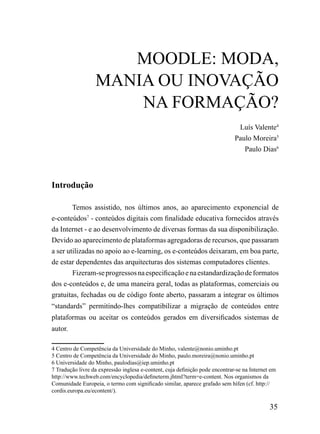 mooDLE: moDA,
                  mANiA ou iNoVAÇÃo
                      NA FormAÇÃo?
                                                                               Luís Valente4
                                                                              Paulo Moreira5
                                                                                 Paulo Dias6




Introdução

        Temos assistido, nos últimos anos, ao aparecimento exponencial de
e-conteúdos7 - conteúdos digitais com finalidade educativa fornecidos através
da Internet - e ao desenvolvimento de diversas formas da sua disponibilização.
Devido ao aparecimento de plataformas agregadoras de recursos, que passaram
a ser utilizadas no apoio ao e-learning, os e-conteúdos deixaram, em boa parte,
de estar dependentes das arquitecturas dos sistemas computadores clientes.
        Fizeram-se progressos na especificação e na estandardização de formatos
dos e-conteúdos e, de uma maneira geral, todas as plataformas, comerciais ou
gratuitas, fechadas ou de código fonte aberto, passaram a integrar os últimos
“standards” permitindo-lhes compatibilizar a migração de conteúdos entre
plataformas ou aceitar os conteúdos gerados em diversificados sistemas de
autor.

4 Centro de Competência da Universidade do Minho, valente@nonio.uminho.pt
5 Centro de Competência da Universidade do Minho, paulo.moreira@nonio.uminho.pt
6 Universidade do Minho, paulodias@iep.uminho.pt
7 Tradução livre da expressão inglesa e-content, cuja definição pode encontrar-se na Internet em
http://www.techweb.com/encyclopedia/defineterm.jhtml?term=e-content. Nos organismos da
Comunidade Europeia, o termo com significado similar, aparece grafado sem hífen (cf. http://
cordis.europa.eu/econtent/).

                                                                                             35
 