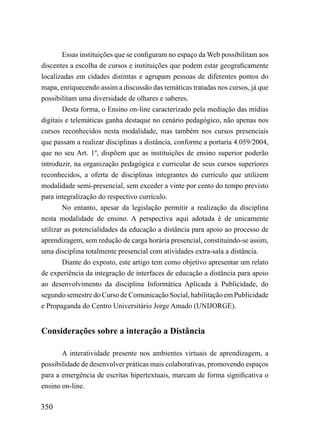 Essas instituições que se configuram no espaço da Web possibilitam aos
discentes a escolha de cursos e instituições que podem estar geograficamente
localizadas em cidades distintas e agrupam pessoas de diferentes pontos do
mapa, enriquecendo assim a discussão das temáticas tratadas nos cursos, já que
possibilitam uma diversidade de olhares e saberes.
        Desta forma, o Ensino on-line caracterizado pela mediação das mídias
digitais e telemáticas ganha destaque no cenário pedagógico, não apenas nos
cursos reconhecidos nesta modalidade, mas também nos cursos presenciais
que passam a realizar disciplinas a distância, conforme a portaria 4.059/2004,
que no seu Art. 1º, dispõem que as instituições de ensino superior poderão
introduzir, na organização pedagógica e curricular de seus cursos superiores
reconhecidos, a oferta de disciplinas integrantes do currículo que utilizem
modalidade semi-presencial, sem exceder a vinte por cento do tempo previsto
para integralização do respectivo currículo.
        No entanto, apesar da legislação permitir a realização da disciplina
nesta modalidade de ensino. A perspectiva aqui adotada é de unicamente
utilizar as potencialidades da educação a distância para apoio ao processo de
aprendizagem, sem redução de carga horária presencial, constituindo-se assim,
uma disciplina totalmente presencial com atividades extra-sala a distância.
        Diante do exposto, este artigo tem como objetivo apresentar um relato
de experiência da integração de interfaces de educação a distância para apoio
ao desenvolvimento da disciplina Informática Aplicada à Publicidade, do
segundo semestre do Curso de Comunicação Social, habilitação em Publicidade
e Propaganda do Centro Universitário Jorge Amado (UNIJORGE).


Considerações sobre a interação a Distância

       A interatividade presente nos ambientes virtuais de aprendizagem, a
possibilidade de desenvolver práticas mais colaborativas, promovendo espaços
para a emergência de escritas hipertextuais, marcam de forma significativa o
ensino on-line.

350
 