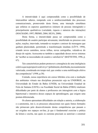 A interatividade é aqui compreendida como a possibilidade de
intercambiar saberes, rompendo com a unidirecionalidade dos processos
comunicacionais, promovendo desta forma, uma interação simultânea
que enfatiza os aspectos quantitativos (número de pessoas interagindo) e
principalmente qualitativos (variedade, riqueza e natureza das interações)
(MACHADO, 1997; PRIMO, 2004; SILVA, 2000).
        Desta forma, a interatividade passa ser compreendida como a
possibilidade do usuário participar ativamente, interferindo no processo com
ações, reações, intervindo, tornando-se receptor e emissor de mensagens que
ganham plasticidade, permitindo a transformação imediata (LÉVY, 1994),
criando novos caminhos, novas trilhas, novas cartografias, valendo-se do
desejo do sujeito. Acrescenta-se também a capacidade desses novos sistemas
de “acolher as necessidades do usuário e satisfazê-lo” (BATTETINI, 1996, p.
67).
        Tais características podem promover a emergência de uma inteligência
coletiva que na perspectiva de Lèvy é “globalmente, distribuída, incessantemente
valorizada, coordenada em tempo real, que conduz a uma mobilização efetiva
das competências” (1998, p.38).
        Contudo, nossa experiência em cursos híbridos e/ou com a mediação
dos ambientes virtuais nas disciplinas presenciais seja na UNIJORGE, na
Universidade do Estado da Bahia (UNEB), na Universidade Estadual de
Feira de Santana (UEFS) e na Faculdade Social da Bahia (FSBA) sinalizam
dificuldades por parte de alunos e professores em interagirem com a lógica
hipertextual e interativa desses espaços de aprendizagem, que exigem uma
postura diferenciada.
        Os alunos apresentam dificuldades em relação a autoria, a colaboração
e a autonomia, isto é, os processos educacionais nos quais fomos formados
não primavam pelo desenvolvimento destas competências que passam a
ser exigidas nos espaços on-line, já que é fundamental exercitar a prática
da leitura e escrita, nas quais os cursistas precisam se autorizar e construir



                                                                           351
 