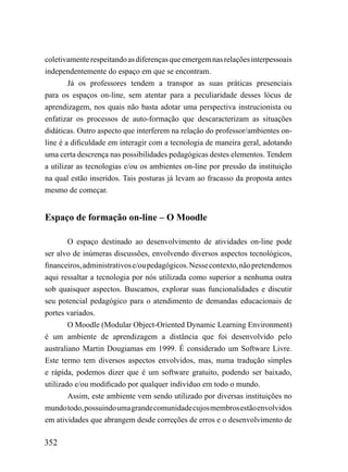 coletivamente respeitando as diferenças que emergem nas relações interpessoais
independentemente do espaço em que se encontram.
        Já os professores tendem a transpor as suas práticas presenciais
para os espaços on-line, sem atentar para a peculiaridade desses lócus de
aprendizagem, nos quais não basta adotar uma perspectiva instrucionista ou
enfatizar os processos de auto-formação que descaracterizam as situações
didáticas. Outro aspecto que interferem na relação do professor/ambientes on-
line é a dificuldade em interagir com a tecnologia de maneira geral, adotando
uma certa descrença nas possibilidades pedagógicas destes elementos. Tendem
a utilizar as tecnologias e/ou os ambientes on-line por pressão da instituição
na qual estão inseridos. Tais posturas já levam ao fracasso da proposta antes
mesmo de começar.


Espaço de formação on-line – O Moodle

        O espaço destinado ao desenvolvimento de atividades on-line pode
ser alvo de inúmeras discussões, envolvendo diversos aspectos tecnológicos,
financeiros, administrativos e/ou pedagógicos. Nesse contexto, não pretendemos
aqui ressaltar a tecnologia por nós utilizada como superior a nenhuma outra
sob quaisquer aspectos. Buscamos, explorar suas funcionalidades e discutir
seu potencial pedagógico para o atendimento de demandas educacionais de
portes variados.
        O Moodle (Modular Object-Oriented Dynamic Learning Environment)
é um ambiente de aprendizagem a distância que foi desenvolvido pelo
australiano Martin Dougiamas em 1999. É considerado um Software Livre.
Este termo tem diversos aspectos envolvidos, mas, numa tradução simples
e rápida, podemos dizer que é um software gratuito, podendo ser baixado,
utilizado e/ou modificado por qualquer indivíduo em todo o mundo.
        Assim, este ambiente vem sendo utilizado por diversas instituições no
mundo todo, possuindo uma grande comunidade cujos membros estão envolvidos
em atividades que abrangem desde correções de erros e o desenvolvimento de

352
 