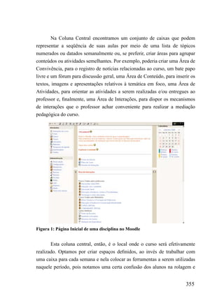 Na Coluna Central encontramos um conjunto de caixas que podem
representar a seqüência de suas aulas por meio de uma lista de tópicos
numerados ou datados semanalmente ou, se preferir, criar áreas para agrupar
conteúdos ou atividades semelhantes. Por exemplo, poderia criar uma Área de
Convivência, para o registro de notícias relacionadas ao curso, um bate papo
livre e um fórum para discussão geral, uma Área de Conteúdo, para inserir os
textos, imagens e apresentações relativos à temática em foco, uma Área de
Atividades, para orientar as atividades a serem realizadas e/ou entregues ao
professor e, finalmente, uma Área de Interações, para dispor os mecanismos
de interações que o professor achar conveniente para realizar a mediação
pedagógica do curso.




Figura 1: Página Inicial de uma disciplina no Moodle


       Esta coluna central, então, é o local onde o curso será efetivamente
realizado. Optamos por criar espaços definidos, ao invés de trabalhar com
uma caixa para cada semana e nela colocar as ferramentas a serem utilizadas
naquele período, pois notamos uma certa confusão dos alunos na rolagem e


                                                                       355
 