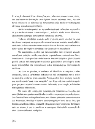 localização dos conteúdos e interações para cada momento do curso e, ainda,
um sentimento de frustração caso alguma semana estivesse vazia, por não
haver conteúdo a ser explorado ou por estarmos ainda desenvolvendo alguma
atividade iniciada em outro tópico.
        As ferramentas podem ser agrupadas dentro de cada caixa, separando-
as por rótulos de texto, como na figura 1, podendo ainda, serem identadas,
criando uma hierarquia como em um sumário de um livro.
        Todas as atividades inseridas pelo professor, como um chat ou uma
tarefa com entrega de um arquivo, são automaticamente inseridas no calendário,
onde basta o aluno colocar o mouse sobre a data em destaque e será exibido um
rótulo com a descrição da atividade a ser desenvolvida naquele dia.
        Os questionários podem ser personalizados pelo professor, criando
questões de múltipla escolha, associação, resposta breve, verdadeiro ou falso,
dentre outras. Estas questões vão formar um banco de perguntas que o docente
poderá utilizar para fazer parte de quantos questionários ele desejar e ainda
poder compartilhar este conteúdo com toda a comunidade de professores do
ambiente.
        Ao criar as questões, o professor irá identificar as respostas a elas
associadas, falsas e verdadeiras, indicando ou não um feedback para o aluno
no caso dele acertar ou errar a questão. Assim, poderá dizer ao aluno mais do
que simplesmente “você errou a questão”, mas dizer a ele que caminhos seguir
para que possa responder corretamente, indicando, por exemplo, referências
bibliográficas relacionadas.
        Os fóruns são ferramentas extremamente poderosas no Moodle, que
como já dissemos, podem ser utilizadas com diversas perspectivas pedagógicas.
Seu formato é bem aceito pelos alunos, pois além de apresentar o encadeamento
das discussões, identifica os autores das mensagens por meio da sua foto, que
foi previamente inserida no seu perfil. Isto gera um maior sentimento de vínculo
entre os alunos, já que personalizam a mensagem, diminuindo a sensação de
estar conversando com a máquina.



356
 