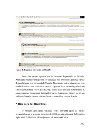 Figura 2: Fórum de Discussão no Moodle


        Estas são apenas algumas das ferramentas disponíveis no Moodle.
Além delas muitas outras podem ser utilizadas pelo professor a partir da versão
disponibilizada pela comunidade Moodle. No entanto, outras alternativas vem
sendo desenvolvidas em todo o mundo, algumas delas estão disponíveis no
site da comunidade (www.moodle.org), outras estão em fase experimental e,
ainda, qualquer pessoa pode desenvolver novas ferramentas e inseri-las no seu
ambiente Moodle e quem sabe no futuro compartilhar com os demais.


A Dinâmica das Disciplinas

       O Moodle vem sendo utilizado como ambiente apoio ao ensino
presencial desde o segundo semestre de 2004 nas disciplinas de Informática
Aplicada à Publicidade e Planejamento e Produção Gráfica.

                                                                          357
 