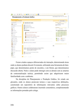 Foram criados espaços diferenciados de interação, determinando áreas
onde os alunos podiam discutir livremente, utilizando uma ferramenta de bate-
papo, que denominamos ponto de encontro, e um fórum, que denominamos
discussão aberta. Neles o aluno pode interagir com os demais sem as amarras
da contextualização teórica, permitindo assim que adquirissem maior
familiaridade com o ambiente.
       Na disciplina de Planejamento e Produção Gráfica, foi criado um
glossário, onde os alunos postavam termos e suas respectivas definições,
construindo um repositório de informações relevantes sobre processos
gráficos. Outros alunos colaboraram inserindo comentários, complementando
as informações postadas pelo colega.




358
 
