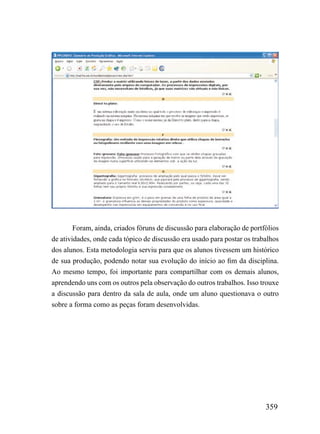 Foram, ainda, criados fóruns de discussão para elaboração de portfólios
de atividades, onde cada tópico de discussão era usado para postar os trabalhos
dos alunos. Esta metodologia serviu para que os alunos tivessem um histórico
de sua produção, podendo notar sua evolução do início ao fim da disciplina.
Ao mesmo tempo, foi importante para compartilhar com os demais alunos,
aprendendo uns com os outros pela observação do outros trabalhos. Isso trouxe
a discussão para dentro da sala de aula, onde um aluno questionava o outro
sobre a forma como as peças foram desenvolvidas.




                                                                          359
 