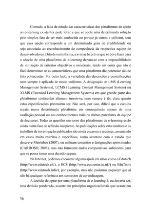 Contudo, a falta de estudo das características das plataformas de apoio
ao e-learning existentes pode levar a que se adote uma determinada solução
pelo simples fato de ser mais conhecida ou porque já outros a utilizam, sem
que essa opção corresponda a um determinado grau de credibilidade ou
seja associada ao reconhecimento de competência da respectiva equipe de
desenvolvedores. Dito de outra forma, a avaliação prévia que se deve fazer para
a adoção de uma plataforma de e-learning depara-se com a impossibilidade
de utilização de critérios objectivos e universais, tendo em conta que não é
fácil determinar se as características que uma plataforma diz potenciar são de
fato potenciadas. Por outro lado, a variedade das descrições e especificações
nem sempre é aplicada de modo uniforme. A designação de LMS (Learning
Management Systems), LCMS (Learning Content Management System) ou
XLMS (Extended Learning Management Systems) em que grande parte das
plataformas conhecidas afirmam inserir-se, nem sempre é tão clara quanto
estas especificações pretendem ser. Não será, por isso, difícil que a escolha
recaia numa determinada plataforma em consequência apenas de uma
avaliação pessoal ou aos conhecimentos mais ou menos parcelares da equipe
de decisores. Todas as questões em torno das plataformas de e-learning estão
ainda numa fase de reflexão incipiente. As publicações sobre esta temática e os
trabalhos de investigação publicados são ainda escassos e recentes, assentando
em casos muito restritos e específicos, como acontece com o estudo que
descreve Meirinhos (2007), ou utilizam conceitos e designações aproximadas
(CARDOSO, 2006), mas não fornecem dados comparativos suficientes para
que se possa tomar uma decisão segura.
       Na Internet, podemos encontrar alguma ajuda em sítios como o Edutech
(http://www.edutech.ch/), o ECS (http://www.ecs.soton.ac.uk/) ou EduTools
(http://www.edutools.info/), por exemplo, mas não podemos esquecer que aí
não há qualquer referência aos contextos de aprendizagem.
       A decisão de optar por uma plataforma de e-learning é, ou deveria ser,
uma decisão ponderada, assente em princípios organizacionais que acautelem


36
 