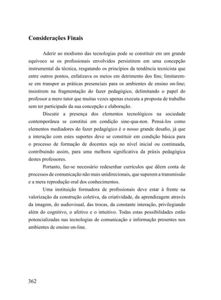 Considerações Finais

        Aderir ao modismo das tecnologias pode se constituir em um grande
equívoco se os profissionais envolvidos persistirem em uma concepção
instrumental da técnica, resgatando os princípios da tendência tecnicista que
entre outros pontos, enfatizava os meios em detrimento dos fins; limitarem-
se em transpor as práticas presenciais para os ambientes de ensino on-line;
insistirem na fragmentação do fazer pedagógico, delimitando o papel do
professor a mero tutor que muitas vezes apenas executa a proposta de trabalho
sem ter participado da sua concepção e elaboração.
        Discutir a presença dos elementos tecnológicos na sociedade
contemporânea se constitui em condição sine-qua-non. Pensá-los como
elementos mediadores do fazer pedagógico é o nosso grande desafio, já que
a interação com estes suportes deve se constituir em condição básica para
o processo de formação de docentes seja no nível inicial ou continuada,
contribuindo assim, para uma melhora significativa da práxis pedagógica
destes professores.
        Portanto, faz-se necessário redesenhar currículos que dêem conta de
processos de comunicação não mais unidirecionais, que superem a transmissão
e a mera reprodução oral dos conhecimentos.
        Uma instituição formadora de profissionais deve estar à frente na
valorização da construção coletiva, da criatividade, da aprendizagem através
da imagem, do audiovisual, das trocas, da constante interação, privilegiando
além do cognitivo, o afetivo e o intuitivo. Todas estas possibilidades estão
potencializadas nas tecnologias de comunicação e informação presentes nos
ambientes de ensino on-line.




362
 