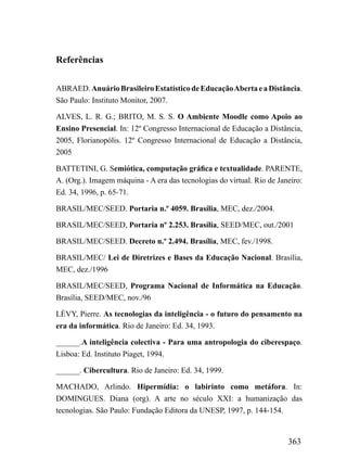 Referências

ABRAED. Anuário Brasileiro Estatístico de Educação Aberta e a Distância.
São Paulo: Instituto Monitor, 2007.

ALVES, L. R. G.; BRITO, M. S. S. O Ambiente Moodle como Apoio ao
Ensino Presencial. In: 12º Congresso Internacional de Educação a Distância,
2005, Florianopólis. 12º Congresso Internacional de Educação a Distância,
2005

BATTETINI, G. Semiótica, computação gráfica e textualidade. PARENTE,
A. (Org.). Imagem máquina - A era das tecnologias do virtual. Rio de Janeiro:
Ed. 34, 1996, p. 65-71.

BRASIL/MEC/SEED. Portaria n.º 4059. Brasília, MEC, dez./2004.

BRASIL/MEC/SEED, Portaria nº 2.253. Brasília, SEED/MEC, out./2001

BRASIL/MEC/SEED. Decreto n.º 2.494. Brasília, MEC, fev./1998.

BRASIL/MEC/ Lei de Diretrizes e Bases da Educação Nacional. Brasília,
MEC, dez./1996

BRASIL/MEC/SEED, Programa Nacional de Informática na Educação.
Brasília, SEED/MEC, nov./96

LÈVY, Pierre. As tecnologias da inteligência - o futuro do pensamento na
era da informática. Rio de Janeiro: Ed. 34, 1993.

______.A inteligência colectiva - Para uma antropologia do ciberespaço.
Lisboa: Ed. Instituto Piaget, 1994.

______. Cibercultura. Rio de Janeiro: Ed. 34, 1999.

MACHADO, Arlindo. Hipermídia: o labirinto como metáfora. In:
DOMINGUES. Diana (org). A arte no século XXI: a humanização das
tecnologias. São Paulo: Fundação Editora da UNESP, 1997, p. 144-154.


                                                                        363
 