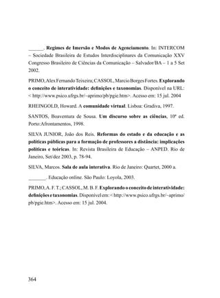 ______. Regimes de Imersão e Modos de Agenciamento. In: INTERCOM
– Sociedade Brasileira de Estudos Interdisciplinares da Comunicação XXV
Congresso Brasileiro de Ciências da Comunicação – Salvador/BA – 1 a 5 Set
2002.

PRIMO, Alex Fernando Teixeira; CASSOL, Marcio Borges Fortes. Explorando
o conceito de interatividade: definições e taxonomias. Disponível na URL:
< http://www.psico.ufrgs.br/~aprimo/pb/pgie.htm>. Acesso em: 15 jul. 2004

RHEINGOLD, Howard. A comunidade virtual. Lisboa: Gradiva, 1997.

SANTOS, Boaventura de Sousa. Um discurso sobre as ciências, 10ª ed.
Porto:Afrontamentos, 1998.

SILVA JUNIOR, João dos Reis. Reformas do estado e da educação e as
políticas públicas para a formação de professores a distância: implicações
políticas e teóricas. In: Revista Brasileira de Educação – ANPED. Rio de
Janeiro, Set/dez 2003, p. 78-94.

SILVA, Marcos. Sala de aula interativa. Rio de Janeiro: Quartet, 2000 a.

_______. Educação online. São Paulo: Loyola, 2003.

PRIMO, A. F. T.; CASSOL, M. B. F. Explorando o conceito de interatividade:
definições e taxonomias. Disponível em: < http://www.psico.ufrgs.br/~aprimo/
pb/pgie.htm>. Acesso em: 15 jul. 2004.




364
 