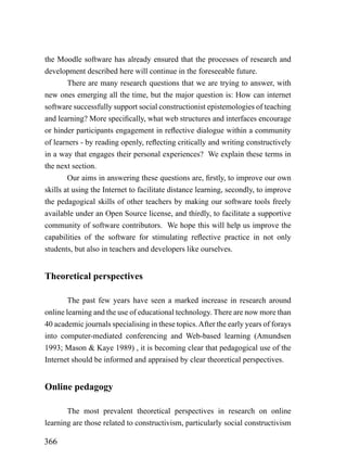 the Moodle software has already ensured that the processes of research and
development described here will continue in the foreseeable future.
        There are many research questions that we are trying to answer, with
new ones emerging all the time, but the major question is: How can internet
software successfully support social constructionist epistemologies of teaching
and learning? More specifically, what web structures and interfaces encourage
or hinder participants engagement in reflective dialogue within a community
of learners - by reading openly, reflecting critically and writing constructively
in a way that engages their personal experiences? We explain these terms in
the next section.
        Our aims in answering these questions are, firstly, to improve our own
skills at using the Internet to facilitate distance learning, secondly, to improve
the pedagogical skills of other teachers by making our software tools freely
available under an Open Source license, and thirdly, to facilitate a supportive
community of software contributors. We hope this will help us improve the
capabilities of the software for stimulating reflective practice in not only
students, but also in teachers and developers like ourselves.


Theoretical perspectives

        The past few years have seen a marked increase in research around
online learning and the use of educational technology. There are now more than
40 academic journals specialising in these topics. After the early years of forays
into computer-mediated conferencing and Web-based learning (Amundsen
1993; Mason & Kaye 1989) , it is becoming clear that pedagogical use of the
Internet should be informed and appraised by clear theoretical perspectives.


Online pedagogy

       The most prevalent theoretical perspectives in research on online
learning are those related to constructivism, particularly social constructivism

366
 