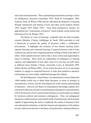and social constructionism. These epistemological positions privilege a focus
on collaborative discourse (Amundsen 1993; Bonk & Cunningham 1998;
Jonassen, Peck, & Wilson 1999) and the individual development of meaning
through construction and sharing of texts and other social artefacts (Ernest
1995; Gergen 1995; Papert 1991) . From these perspectives, learners are
apprenticed into “communities of practice” which embody certain beliefs and
behaviours (Lave & Wenger 1991) .
        The theory of ‘ways of knowing’, originally from the field of gender
research (Belenky, Clinchy, Goldberger, & Tarule 1986) provided us with
a framework to monitor the quality of discourse within a collaborative
environment. It highlights the existence of two distinct learning styles:
separate knowing and connected knowing. Connected knowers tend to learn
cooperatively, and are more congenial and more willing to build on the ideas of
others, while separate knowers tend to take a more critical and argumentative
stance to learning. These styles are independent of intelligence or learning
capacity, and independent of each other: each of us can may use both styles
at different times (Galotti, Clinchy, Ainsworth, Lavin, & Mansfield 1999;
Galotti, Reimer, & Drebus 2001) . In our online discourse we try to encourage
students to engage as connected knowers in order that productive educative
relationships are more readily established amongst the students.
        We find Habermas’ critical theory of communicative action (Habermas
1984) another useful way to think about discourse, in terms of strategic or
communicative actions, and the intersubjectivity of the mutual understanding
of intentions. Likewise, his theory of emancipatory knowledge explains how
critical self-reflection can lead to a transformation of perspective and realisations
of how the horizons of one’s professional ontology (or social reality) are shaped
by historical, political and economic contingencies. Thus, our pedagogical
intention to enable teachers to develop the skills of transformative professionals
capable of appreciating the need to complexify the culture of learning in their
own educational institutions so that the interests and aspirations of all students
are met. Interwoven into this is the theory of transformative learning (Mezirow


                                                                                367
 