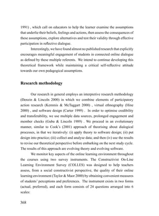 1991) , which call on educators to help the learner examine the assumptions
that underlie their beliefs, feelings and actions, then assess the consequences of
these assumptions, explore alternatives and test their validity through effective
participation in reflective dialogue.
        Interestingly, we have found almost no published research that explicitly
encourages meaningful engagement of students in connected online dialogue
as defined by these multiple referents. We intend to continue developing this
theoretical framework while maintaining a critical self-reflective attitude
towards our own pedagogical assumptions.


Research methodology

        Our research in general employs an interpretive research methodology
(Denzin & Lincoln 2000) in which we combine elements of participatory
action research (Kemmis & McTaggart 2000) , virtual ethnography (Hine
2000) , and software design (Carter 1999) . In order to optimise credibility
and transferability, we use multiple data sources, prolonged engagement and
member checks (Guba & Lincoln 1989) . We proceed in an evolutionary
manner, similar to Cook’s (2001) approach of theorising about dialogical
processes, in that we iteratively: (i) apply theory to software design; (ii) put
design into practice; (iii) collect and analyse data; and then (iv) use the results
to revise our theoretical perspective before embarking on the next study cycle.
The results of this approach are evolving theory and evolving software.
        We monitor key aspects of the online learning environment throughout
the courses using two survey instruments. The Constructivist On-Line
Learning Environment Survey (COLLES) was designed to help teachers
assess, from a social constructivist perspective, the quality of their online
learning environment (Taylor & Maor 2000) by obtaining convenient measures
of students’ perceptions and preferences. The instrument exists in two forms
(actual, preferred), and each form consists of 24 questions arranged into 6
scales:

368
 