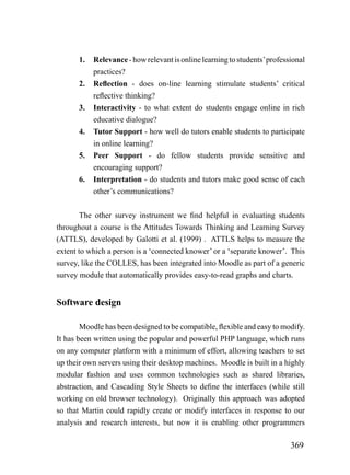 1.   Relevance - how relevant is online learning to students’ professional
            practices?
       2.   Reflection - does on-line learning stimulate students’ critical
            reflective thinking?
       3.   Interactivity - to what extent do students engage online in rich
            educative dialogue?
       4.   Tutor Support - how well do tutors enable students to participate
            in online learning?
       5.   Peer Support - do fellow students provide sensitive and
            encouraging support?
       6.   Interpretation - do students and tutors make good sense of each
            other’s communications?


        The other survey instrument we find helpful in evaluating students
throughout a course is the Attitudes Towards Thinking and Learning Survey
(ATTLS), developed by Galotti et al. (1999) . ATTLS helps to measure the
extent to which a person is a ‘connected knower’ or a ‘separate knower’. This
survey, like the COLLES, has been integrated into Moodle as part of a generic
survey module that automatically provides easy-to-read graphs and charts.


Software design

        Moodle has been designed to be compatible, flexible and easy to modify.
It has been written using the popular and powerful PHP language, which runs
on any computer platform with a minimum of effort, allowing teachers to set
up their own servers using their desktop machines. Moodle is built in a highly
modular fashion and uses common technologies such as shared libraries,
abstraction, and Cascading Style Sheets to define the interfaces (while still
working on old browser technology). Originally this approach was adopted
so that Martin could rapidly create or modify interfaces in response to our
analysis and research interests, but now it is enabling other programmers

                                                                            369
 
