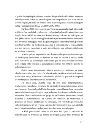 a gestão da própria plataforma e o acesso dos prováveis utilizadores tendo em
consideração os estilos de aprendizagem e as competências que estes têm ou
devem adquirir, levando em linha de conta as orientações da iniciativa europeia
sobre e-competências (MAC LABHRAINN, 2006).
       Cardoso (2006, p.85) observa que, “pela sua natureza flexível, integrando
múltiplas funcionalidades e altamente configurável pelos utilizadores finais, em
função das actividades a suportar e do contexto específico da aprendizagem, as
PeL [Plataformas de e-Learning] têm implicações necessariamente relevantes
nos processos de adopção pelas IES [Instituições de Ensino Superior], podendo
constituir desafios de mudança pedagógica e organizacional”, considerações
que nos parecem extensíveis a todas as instituições que utilizam plataformas
de apoio ao e-learning.
       A nossa própria experiência tem demonstrado que o cenário com que
as instituições formadoras se deparam na hora de decidir é, talvez, ainda
mais deficitário de informação, acrescendo que na hora de tomar decisões
nem sempre estão reunidas as condições necessárias para refletir e estudar as
diferentes opções.
       Outras vezes esquecemos esforços anteriores e partimos, na quase
absoluta escuridão, para outra. Os relatórios dos estudos realizados demoram
muito mais tempo a serem do conhecimento público do que o ciclo temporal
de mudança das características das plataformas.
       No nosso caso, durante cerca de dois anos, experimentámos,
melhoramos e estudámos o impacto da utilização de uma plataforma de apoio
ao e-learning, financiada pela União Europeia, construída com base em teorias
construtivistas da aprendizagem e que dois anos depois estava absolutamente
esquecida. Nem a criação de um grupo de utilizadores entusiastas a nível
nacional, a experimentação em Centros de Formação de Professores, a
produção de estudos acadêmicos e a validação, com resultados positivos, foi
suficiente para que a Fle3 (Future Learning Environment) tivesse sido adotada
ou (re)experimentada na mudança das abordagens de aprendizagem.
       A Fle3 pareceu-nos capaz de dar uma boa ajuda à alteração de
metodologias e à promoção do espírito investigativo, quer pelas propostas de


                                                                            37
 