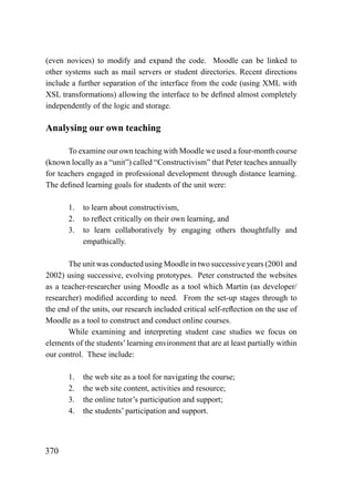 (even novices) to modify and expand the code. Moodle can be linked to
other systems such as mail servers or student directories. Recent directions
include a further separation of the interface from the code (using XML with
XSL transformations) allowing the interface to be defined almost completely
independently of the logic and storage.

Analysing our own teaching

       To examine our own teaching with Moodle we used a four-month course
(known locally as a “unit”) called “Constructivism” that Peter teaches annually
for teachers engaged in professional development through distance learning.
The defined learning goals for students of the unit were:

       1.   to learn about constructivism,
       2.   to reflect critically on their own learning, and
       3.   to learn collaboratively by engaging others thoughtfully and
            empathically.

       The unit was conducted using Moodle in two successive years (2001 and
2002) using successive, evolving prototypes. Peter constructed the websites
as a teacher-researcher using Moodle as a tool which Martin (as developer/
researcher) modified according to need. From the set-up stages through to
the end of the units, our research included critical self-reflection on the use of
Moodle as a tool to construct and conduct online courses.
       While examining and interpreting student case studies we focus on
elements of the students’ learning environment that are at least partially within
our control. These include:

       1.   the web site as a tool for navigating the course;
       2.   the web site content, activities and resource;
       3.   the online tutor’s participation and support;
       4.   the students’ participation and support.




370
 