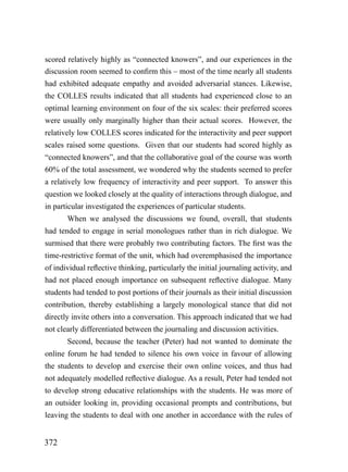 scored relatively highly as “connected knowers”, and our experiences in the
discussion room seemed to confirm this – most of the time nearly all students
had exhibited adequate empathy and avoided adversarial stances. Likewise,
the COLLES results indicated that all students had experienced close to an
optimal learning environment on four of the six scales: their preferred scores
were usually only marginally higher than their actual scores. However, the
relatively low COLLES scores indicated for the interactivity and peer support
scales raised some questions. Given that our students had scored highly as
“connected knowers”, and that the collaborative goal of the course was worth
60% of the total assessment, we wondered why the students seemed to prefer
a relatively low frequency of interactivity and peer support. To answer this
question we looked closely at the quality of interactions through dialogue, and
in particular investigated the experiences of particular students.
       When we analysed the discussions we found, overall, that students
had tended to engage in serial monologues rather than in rich dialogue. We
surmised that there were probably two contributing factors. The first was the
time-restrictive format of the unit, which had overemphasised the importance
of individual reflective thinking, particularly the initial journaling activity, and
had not placed enough importance on subsequent reflective dialogue. Many
students had tended to post portions of their journals as their initial discussion
contribution, thereby establishing a largely monological stance that did not
directly invite others into a conversation. This approach indicated that we had
not clearly differentiated between the journaling and discussion activities.
       Second, because the teacher (Peter) had not wanted to dominate the
online forum he had tended to silence his own voice in favour of allowing
the students to develop and exercise their own online voices, and thus had
not adequately modelled reflective dialogue. As a result, Peter had tended not
to develop strong educative relationships with the students. He was more of
an outsider looking in, providing occasional prompts and contributions, but
leaving the students to deal with one another in accordance with the rules of


372
 