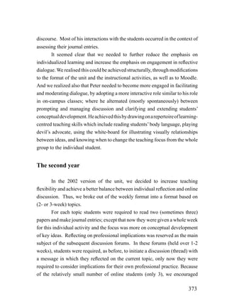 discourse. Most of his interactions with the students occurred in the context of
assessing their journal entries.
        It seemed clear that we needed to further reduce the emphasis on
individualized learning and increase the emphasis on engagement in reflective
dialogue. We realised this could be achieved structurally, through modifications
to the format of the unit and the instructional activities, as well as to Moodle.
And we realized also that Peter needed to become more engaged in facilitating
and moderating dialogue, by adopting a more interactive role similar to his role
in on-campus classes; where he alternated (mostly spontaneously) between
prompting and managing discussion and clarifying and extending students’
conceptual development. He achieved this by drawing on a repertoire of learning-
centred teaching skills which include reading students’ body language, playing
devil’s advocate, using the white-board for illustrating visually relationships
between ideas, and knowing when to change the teaching focus from the whole
group to the individual student.


The second year

        In the 2002 version of the unit, we decided to increase teaching
flexibility and achieve a better balance between individual reflection and online
discussion. Thus, we broke out of the weekly format into a format based on
(2- or 3-week) topics.
        For each topic students were required to read two (sometimes three)
papers and make journal entries; except that now they were given a whole week
for this individual activity and the focus was more on conceptual development
of key ideas. Reflecting on professional implications was reserved as the main
subject of the subsequent discussion forums. In these forums (held over 1-2
weeks), students were required, as before, to initiate a discussion (thread) with
a message in which they reflected on the current topic, only now they were
required to consider implications for their own professional practice. Because
of the relatively small number of online students (only 3), we encouraged

                                                                            373
 