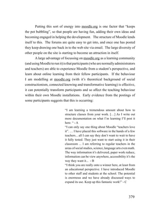 Putting this sort of energy into moodle.org is one factor that “keeps
the pot bubbling”, so that people are having fun, adding their own ideas and
becoming engaged in helping the development. The structure of Moodle lends
itself to this. The forums are quite easy to get into, and once one has posted
they keep drawing one back in to the web site via email. The large diversity of
other people on the site is starting to become an attraction in itself.
         A large advantage of focussing on moodle.org as a learning community
(and using Moodle to run it) is that participants (who are normally administrators
and teachers) are able to experience Moodle from a student’s perspective, and
learn about online learning from their fellow participants. If the behaviour
I am modelling at moodle.org (with it’s theoretical background of social
constructionism, connected knowing and transformative learning) is effective,
it can potentially transform participants and so affect the teaching behaviour
within their own Moodle installations. Early evidence from the postings of
some participants suggests that this is occurring:

                             “I am learning a tremendous amount about how to
                             structure classes from your work. […] As I write out
                             more documentation on what I’m learning I’ll post it
                             here. “ - A
                             “I can only say one thing about Moodle “teachers love
                             it”. … I have placed this software in the hands of a few
                             teachers... all I can say they don’t want to wait to have
                             it fully tested. They just want to start using it in their
                             classroom ... I am referring to regular teachers in the
                             areas of social studies, science, language arts even math.
                             The way information it’s delivered, paper work reduce,
                             information can be view anywhere, accessibility it’s the
                             way they want it... - B
                             “I think you are really onto a winner here, at least from
                             an educational perspective. I have introduced Moodle
                             to other staff and students at the school. The potential
                             is enormous and we have already discussed ways to
                             expand its use. Keep up this fantastic work!” - C



                                                                                 379
 