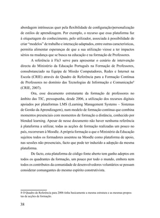 abordagem intrínsecas quer pela flexibilidade de configuração/personalização
de estilos de aprendizagem. Por exemplo, o recurso que essa plataforma faz
à etiquetagem do conhecimento, pelo utilizador, associada à possibilidade de
criar “modelos” de trabalho e interacção adaptados, entre outras características,
permitia alimentar esperanças de que a sua utilização viesse a ter impactos
sérios na mudança que se busca na educação e na formação de Professores.
        A referência à Fle3 serve para apresentar o cenário de intervenção
directa do Ministério da Educação Português na Formação de Professores,
consubstanciado na Equipa de Missão Computadores, Redes e Internet na
Escola (CRIE) através do Quadro de Referência para a Formação Contínua
de Professores no domínio das Tecnologias de Informação e Comunicação8
(CRIE, 2007).
        Ora, esse documento estruturante da formação de professores no
âmbito das TIC, pressupunha, desde 2006, a utilização dos recursos digitais
apoiados por plataformas LMS (Learning Management Systems – Sistemas
de Gestão da Aprendizagem), num modelo de formação contínua que combina
momentos presenciais com momentos de formação a distância, conhecido por
blended learning. Apesar de nesse documento não haver nenhuma referência
à plataforma a utilizar, todas as acções de formação realizadas um pouco no
país, recorreram à Moodle. A própria formação a que o Ministério da Educação
sujeitou todos os formadores assentou na Moodle como plataforma de apoio,
nas sessões não presenciais, facto que pode ter induzido a adopção da mesma
plataforma.
        De facto, esta plataforma de código fonte aberto tem ganho adeptos em
todos os quadrantes da formação, um pouco por todo o mundo, embora nem
todos os contributos da comunidade de desenvolvedores voluntários se possam
considerar comungantes do mesmo espírito construtivista.




8 O Quadro de Referência para 2006 tinha basicamente a mesma estrutura e as mesmas propos-
tas de acções de formação.

38
 