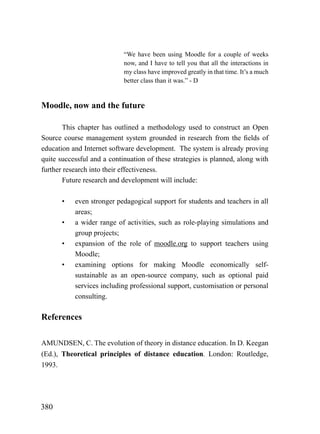 “We have been using Moodle for a couple of weeks
                            now, and I have to tell you that all the interactions in
                            my class have improved greatly in that time. It’s a much
                            better class than it was.” - D


Moodle, now and the future

       This chapter has outlined a methodology used to construct an Open
Source course management system grounded in research from the fields of
education and Internet software development. The system is already proving
quite successful and a continuation of these strategies is planned, along with
further research into their effectiveness.
       Future research and development will include:

       •   even stronger pedagogical support for students and teachers in all
           areas;
       •   a wider range of activities, such as role-playing simulations and
           group projects;
       •   expansion of the role of moodle.org to support teachers using
           Moodle;
       •   examining options for making Moodle economically self-
           sustainable as an open-source company, such as optional paid
           services including professional support, customisation or personal
           consulting.

References

AMUNDSEN, C. The evolution of theory in distance education. In D. Keegan
(Ed.), Theoretical principles of distance education. London: Routledge,
1993.




380
 
