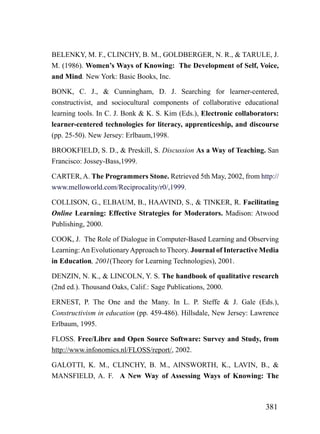 BELENKY, M. F., CLINCHY, B. M., GOLDBERGER, N. R., & TARULE, J.
M. (1986). Women’s Ways of Knowing: The Development of Self, Voice,
and Mind. New York: Basic Books, Inc.

BONK, C. J., & Cunningham, D. J. Searching for learner-centered,
constructivist, and sociocultural components of collaborative educational
learning tools. In C. J. Bonk & K. S. Kim (Eds.), Electronic collaborators:
learner-centered technologies for literacy, apprenticeship, and discourse
(pp. 25-50). New Jersey: Erlbaum,1998.

BROOKFIELD, S. D., & Preskill, S. Discussion As a Way of Teaching. San
Francisco: Jossey-Bass,1999.

CARTER, A. The Programmers Stone. Retrieved 5th May, 2002, from http://
www.melloworld.com/Reciprocality/r0/,1999.

COLLISON, G., ELBAUM, B., HAAVIND, S., & TINKER, R. Facilitating
Online Learning: Effective Strategies for Moderators. Madison: Atwood
Publishing, 2000.

COOK, J. The Role of Dialogue in Computer-Based Learning and Observing
Learning: An Evolutionary Approach to Theory. Journal of Interactive Media
in Education, 2001(Theory for Learning Technologies), 2001.

DENZIN, N. K., & LINCOLN, Y. S. The handbook of qualitative research
(2nd ed.). Thousand Oaks, Calif.: Sage Publications, 2000.

ERNEST, P. The One and the Many. In L. P. Steffe & J. Gale (Eds.),
Constructivism in education (pp. 459-486). Hillsdale, New Jersey: Lawrence
Erlbaum, 1995.

FLOSS. Free/Libre and Open Source Software: Survey and Study, from
http://www.infonomics.nl/FLOSS/report/, 2002.

GALOTTI, K. M., CLINCHY, B. M., AINSWORTH, K., LAVIN, B., &
MANSFIELD, A. F. A New Way of Assessing Ways of Knowing: The



                                                                      381
 
