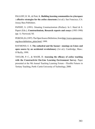 PALLOFF, R. M., & Pratt, K. Building learning communities in cyberspace
: effective strategies for the online classroom (1st ed.). San Francisco, CA:
Jossey Bass Publishers.

PAPERT, S. (1991). Situating Constructionism (Preface). In I. Harel & S.
Papert (Eds.), Constructionism, Research reports and essays (1985-1990)
(pp. 1). Norwood, NJ.

PERENS, B. (1997). The Open Source Definition, from http://www.opensource.
org/docs/definition_plain.html, 1999.

RAYMOND, E. S. The cathedral and the bazaar : musings on Linux and
open source by an accidental revolutionary (1st ed.). Cambridge, Mass.:
O’Reilly, 1999.

TAYLOR, P. C., & MAOR, D. Assessing the efficacy of online teaching
with the Constructivist On-Line Learning Environment Survey. Paper
presented at the 9th Annual Teaching Learning Forum - Flexible Futures in
Tertiary Teaching, Perth: Curtin University of Technology, 2000.




                                                                        383
 