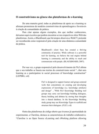 O construtivismo na gênese das plataformas de e-learning

       De uma maneira geral, todas as plataformas de apoio ao e-learning se
afirmam promotoras de modelos construtivistas de aprendizagem e favoráveis
à criação de comunidades de prática.
       Para citar apenas alguns exemplos, dos que melhor conhecemos,
deixamos aqui excertos que podem encontrar-se nos respectivos sítios Web das
plataformas. Assim, a Blackboard, que há tempos absorveu a WebCT, pretende
ser reconhecida como responsável pela criação de uma dinâmica comunidade
de prática.

                            Blackboard’s client base has created a thriving
                            community of practice. While software is a powerful
                            tool for learning, we believe the real engine behind
                            learning is community and the ability to reach and
                            communicate with people. (BLACKBOARD, 2007).

       Por sua vez, o grupo responsável pelo desenvolvimento da Fle3 afirma
que o seu trabalho se baseia nas teorias do construtivismo social “...that sees
learning as a participation in social processes of knowledge construction”
(LEPIRG, s/d)

                            Fle3 is designed to support learner and group centered
                            work that concentrates on creating and developing
                            expressions of knowledge (i.e. knowledge artefacts)
                            and design” ...”With Fle3 Knowledge Building tool
                            groups may carry out knowledge building dialogues,
                            theory building and debates by storing their thoughts
                            into a shared database. In the Knowledge Building
                            study group may use Knowledge Types to scaffold and
                            structure their dialogues. (FLE3, s/d)


       Outra das plataformas de código aberto que tivemos já oportunidade de
experimentar, a Claroline, destaca as características de trabalho colaborativo.
“Claroline is an Open Source eLearning and eWorking platform allowing


                                                                              39
 