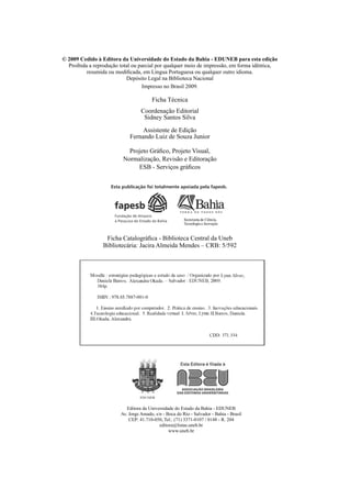 © 2009 Cedido à Editora da Universidade do Estado da Bahia - EDUNEB para esta edição
  Proibida a reprodução total ou parcial por qualquer meio de impressão, em forma idêntica,
          resumida ou modificada, em Língua Portuguesa ou qualquer outro idioma.
                           Depósito Legal na Biblioteca Nacional
                                  Impresso no Brasil 2009.

                                       Ficha Técnica
                                  Coordenação Editorial
                                   Sidney Santos Silva

                                 Assistente de Edição
                            Fernando Luiz de Souza Junior

                           Projeto Gráfico, Projeto Visual,
                         Normalização, Revisão e Editoração
                              ESB - Serviços gráficos




                  Ficha Catalográfica - Biblioteca Central da Uneb
                 Bibliotecária: Jacira Almeida Mendes – CRB: 5/592




                           Editora da Universidade do Estado da Bahia - EDUNEB
                        Av. Jorge Amado, s/n - Boca do Rio - Salvador - Bahia - Brasil
                            CEP: 41.710-050, Tel.: (71) 3371-0107 / 0148 - R. 204
                                           editora@listas.uneb.br
                                                www.uneb.br
 