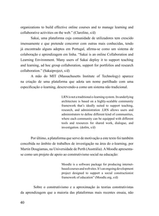 organizations to build effective online courses and to manage learning and
collaborative activities on the web.” (Claroline, s/d)
       Sakai, uma plataforma cuja comunidade de utilizadores tem crescido
imensamente e que pretende concorrer com outras mais conhecidas, tendo
já encontrado alguns adeptos em Portugal, afirma-se como um sistema de
colaboração e aprendizagem em linha. “Sakai is an online Collaboration and
Learning Environment. Many users of Sakai deploy it to support teaching
and learning, ad hoc group collaboration, support for portfolios and research
collaboration.” (Sakaiproject, s/d)
       A mão do MIT (Massachusetts Institute of Technology) aparece
na criação de uma plataforma que adota um nome partilhado com uma
especificação e-learning, descrevendo-a como um sistema não tradicional.

                            LRN is not a traditional e-learning system. Its underlying
                            architecture is based on a highly-scalable community
                            framework that’s ideally suited to support teaching,
                            research, and administration .LRN allows users and
                            administrators to define different kind of communities,
                            where each community can be equipped with different
                            tools and resources for shared work, dialogue, and
                            investigation. (dotlrn, s/d)


       Por último, a plataforma que serve de motivação a este texto foi também
concebida no âmbito de trabalhos de investigação na área do e-learning, por
Martin Dougiamas, na Universidade de Perth (Austrália). A Moodle apresenta-
se como um projeto de apoio ao construtivismo social na educação:

                            Moodle is a software package for producing internet-
                            based courses and web sites. It’s an ongoing development
                            project designed to support a social constructionist
                            framework of education” (Moodle.org, s/d)


        Sobre o construtivismo e a aproximação às teorias construtivistas
da aprendizagem que a maioria das plataformas mais recentes ensaia, não

40
 