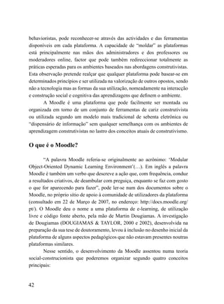 behavioristas, pode reconhecer-se através das actividades e das ferramentas
disponíveis em cada plataforma. A capacidade de “moldar” as plataformas
está principalmente nas mãos dos administradores e dos professores ou
moderadores online, factor que pode também redireccionar totalmente as
práticas esperadas para os ambientes baseados nas abordagens construtivistas.
Esta observação pretende realçar que qualquer plataforma pode basear-se em
determinados princípios e ser utilizada na valorização de outros opostos, sendo
não a tecnologia mas as formas da sua utilização, nomeadamente na interacção
e construção social e cognitiva das aprendizagens que definem o ambiente.
        A Moodle é uma plataforma que pode facilmente ser montada ou
organizada em torno de um conjunto de ferramentas de cariz construtivista
ou utilizada segundo um modelo mais tradicional de sebenta eletrônica ou
“dispensário de informação” sem qualquer semelhança com os ambientes de
aprendizagem construtivistas no lastro dos conceitos atuais de construtivismo.

O que é o Moodle?

        “A palavra Moodle referia-se originalmente ao acrônimo: ‘Modular
Object-Oriented Dynamic Learning Environment’(…). Em inglês a palavra
Moodle é também um verbo que descreve a ação que, com frequência, conduz
a resultados criativos, de deambular com preguiça, enquanto se faz com gosto
o que for aparecendo para fazer”, pode ler-se num dos documentos sobre o
Moodle, no próprio sítio de apoio à comunidade de utilizadores da plataforma
(consultado em 22 de Março de 2007, no endereço: http://docs.moodle.org/
pt/). O Moodle deu o nome a uma plataforma de e-learning, de utilização
livre e código fonte aberto, pela mão de Martin Dougiamas. A investigação
de Dougiamas (DOUGIAMAS & TAYLOR, 2000 e 2002), desenvolvida na
preparação da sua tese de doutoramento, levou à inclusão no desenho inicial da
plataforma de alguns aspectos pedagógicos que não estavam presentes noutras
plataformas similares.
        Nesse sentido, o desenvolvimento da Moodle assentou numa teoria
social-construcionista que poderemos organizar segundo quatro conceitos
principais:


42
 