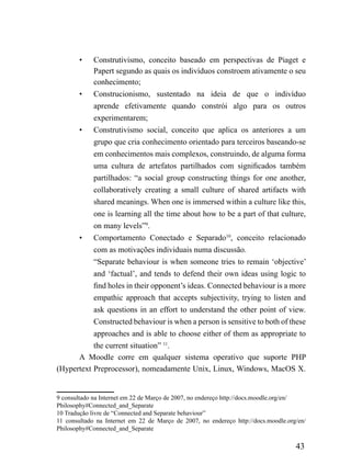 •    Construtivismo, conceito baseado em perspectivas de Piaget e
             Papert segundo as quais os indivíduos constroem ativamente o seu
             conhecimento;
        •    Construcionismo, sustentado na ideia de que o indivíduo
             aprende efetivamente quando constrói algo para os outros
             experimentarem;
        •    Construtivismo social, conceito que aplica os anteriores a um
             grupo que cria conhecimento orientado para terceiros baseando-se
             em conhecimentos mais complexos, construindo, de alguma forma
             uma cultura de artefatos partilhados com significados também
             partilhados: “a social group constructing things for one another,
             collaboratively creating a small culture of shared artifacts with
             shared meanings. When one is immersed within a culture like this,
             one is learning all the time about how to be a part of that culture,
             on many levels”9.
       •   Comportamento Conectado e Separado10, conceito relacionado
           com as motivações individuais numa discussão.
           “Separate behaviour is when someone tries to remain ‘objective’
           and ‘factual’, and tends to defend their own ideas using logic to
           find holes in their opponent’s ideas. Connected behaviour is a more
           empathic approach that accepts subjectivity, trying to listen and
           ask questions in an effort to understand the other point of view.
           Constructed behaviour is when a person is sensitive to both of these
           approaches and is able to choose either of them as appropriate to
           the current situation” 11.
      A Moodle corre em qualquer sistema operativo que suporte PHP
(Hypertext Preprocessor), nomeadamente Unix, Linux, Windows, MacOS X.


9 consultado na Internet em 22 de Março de 2007, no endereço http://docs.moodle.org/en/
Philosophy#Connected_and_Separate
10 Tradução livre de “Connected and Separate behaviour”
11 consultado na Internet em 22 de Março de 2007, no endereço http://docs.moodle.org/en/
Philosophy#Connected_and_Separate

                                                                                    43
 