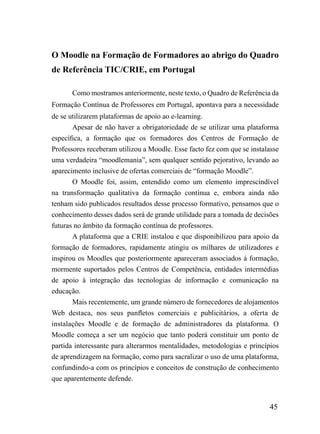 O Moodle na Formação de Formadores ao abrigo do Quadro
de Referência TIC/CRIE, em Portugal

       Como mostramos anteriormente, neste texto, o Quadro de Referência da
Formação Contínua de Professores em Portugal, apontava para a necessidade
de se utilizarem plataformas de apoio ao e-learning.
       Apesar de não haver a obrigatoriedade de se utilizar uma plataforma
específica, a formação que os formadores dos Centros de Formação de
Professores receberam utilizou a Moodle. Esse facto fez com que se instalasse
uma verdadeira “moodlemania”, sem qualquer sentido pejorativo, levando ao
aparecimento inclusive de ofertas comerciais de “formação Moodle”.
       O Moodle foi, assim, entendido como um elemento imprescindível
na transformação qualitativa da formação contínua e, embora ainda não
tenham sido publicados resultados desse processo formativo, pensamos que o
conhecimento desses dados será de grande utilidade para a tomada de decisões
futuras no âmbito da formação contínua de professores.
       A plataforma que a CRIE instalou e que disponibilizou para apoio da
formação de formadores, rapidamente atingiu os milhares de utilizadores e
inspirou os Moodles que posteriormente apareceram associados à formação,
mormente suportados pelos Centros de Competência, entidades intermédias
de apoio à integração das tecnologias de informação e comunicação na
educação.
       Mais recentemente, um grande número de fornecedores de alojamentos
Web destaca, nos seus panfletos comerciais e publicitários, a oferta de
instalações Moodle e de formação de administradores da plataforma. O
Moodle começa a ser um negócio que tanto poderá constituir um ponto de
partida interessante para alterarmos mentalidades, metodologias e princípios
de aprendizagem na formação, como para sacralizar o uso de uma plataforma,
confundindo-a com os princípios e conceitos de construção de conhecimento
que aparentemente defende.


                                                                         45
 
