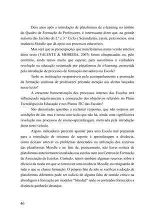 Dois anos após a introdução de plataformas de e-learning no âmbito
do Quadro de Formação de Professores, é interessante dizer que, na grande
maioria das Escolas do 2.º e 3.º Ciclo e Secundárias, existe, pelo menos, uma
instância Moodle que dá apoio aos processos educativos.
        Mas será que as preocupações que manifestamos numa versão anterior
deste texto (VALENTE & MOREIRA, 2007) foram ultrapassadas ou, pelo
contrário, ainda temos muito que esperar, para assistirmos à verdadeira
revolução na educação sustentada por plataformas de e-learning, prometida
pela introdução de processos de formação inovadores na Escola?
        Terão as instituições responsáveis pelo acompanhamento e promoção
da formação contínua de professores prestado atenção aos alertas lançados
nesse texto?
        A crescente burocratização dos processos internos das Escolas terá
influenciado negativamente a consecução dos objectivos referidos no Plano
Tecnológico da Educação e nos Planos TIC das Escolas?
        São demasiadas questões a reclamar respostas, que não estamos em
condições de dar, mas é nossa convicção que não há, ainda, uma significativa
revolução nos processos de ensino-aprendizagem, motivada pela introdução
deste novo veículo.
        Alguns indicadores parecem apontar para uma Escola mal preparada
para a introdução de sistemas de suporte à aprendizagem a distância,
como deixam antever os problemas detectados na utilização dos recursos
das plataformas Moodle e no fato de, praticamente, não haver notícia de
plataformas anteriormente instaladas nas escolas nem nos Centros de Formação
de Associação de Escolas. Contudo, temos também algumas reservas sobre a
eficácia da moda em que se tornou ter uma instância Moodle, na retaguarda de
tudo o que se chame formação. O próprio fato de não se verificar a adoção de
plataformas diferentes pode ser indício de alguma falta de sentido crítico na
abordagem à formação em modelos “blended” onde os conteúdos fornecidos a
distância ganharão destaque.



46
 