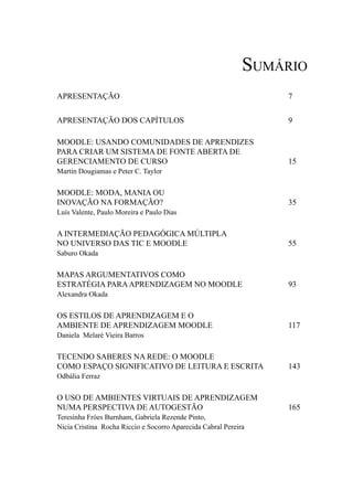 Sumário
APRESENTAÇÃO                                                     7


APRESENTAÇÃO DOS CAPÍTULOS                                       9

MOODLE: USANDO COMUNIDADES DE APRENDIZES
PARA CRIAR UM SISTEMA DE FONTE ABERTA DE
GERENCIAMENTO DE CURSO                                           15
Martin Dougiamas e Peter C. Taylor


MOODLE: MODA, MANIA OU
INOVAÇÃO NA FORMAÇÃO?                                            35
Luís Valente, Paulo Moreira e Paulo Dias


A INTERMEDIAÇÃO PEDAGÓGICA MÚLTIPLA
NO UNIVERSO DAS TIC E MOODLE                                     55
Saburo Okada

MAPAS ARGUMENTATIVOS COMO
ESTRATÉGIA PARA APRENDIZAGEM NO MOODLE                           93
Alexandra Okada


OS ESTILOS DE APRENDIZAGEM E O
AMBIENTE DE APRENDIZAGEM MOODLE                                  117
Daniela Melaré Vieira Barros


TECENDO SABERES NA REDE: O MOODLE
COMO ESPAÇO SIGNIFICATIVO DE LEITURA E ESCRITA                   143
Odbália Ferraz


O USO DE AMBIENTES VIRTUAIS DE APRENDIZAGEM
NUMA PERSPECTIVA DE AUTOGESTÃO                                   165
Teresinha Fróes Burnham, Gabriela Rezende Pinto,
Nicia Cristina Rocha Riccio e Socorro Aparecida Cabral Pereira
 