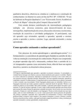 qualitativa descritiva, observou-se, estudou-se e analisou-se a construção de
conhecimentos via Internet no curso on-line da PUC SP - COGEAE: “O uso
de Software na Pesquisa Qualitativa” e no “Escrevendo Textos Acadêmicos
a Partir de Mapas” oferecido pela Compart Educacional SP.
       Este estudo destaca contribuições da intermediação pedagógica
múltipla em diversos contextos, para desenvolvimento de teses,
monografias, implementação de cursos, discussões síncronas e assíncronas,
resolução de exercícios e atividades pedagógicas. O participante, seja
ele aprendiz seja orientador, aprende a aprender, aprende a ensinar,
ensina a aprender e ensina a ensinar. Logo, aprende ensinando e ensina
aprendendo.


Como aprender ensinando e ensinar aprendendo?

        Este processo de ensino-aprendizagem e aprendizagem-ensino14 é o
fortalecimento e a consistência da aprendizagem fundada no caminho de ida e
volta na construção e reconstrução de conhecimento. Projeto esse compreende,
ao propor aprender algo útil e interessante, conhecer bem o caminho de ir e
vir remapeando-o quantas vezes necessárias forem, além de fazer um registro
descritivo, narrativo ou dissertativo desse processo.


14 Exige-se espontaneidade para aprender a aprender no primeiro momento. A curiosidade e a
vontade fazem interagir com objetos e pessoas intencionalmente para apurar os sentidos. Repele-
se o ruim e adiciona-se o prazeroso. Aprende-se a aprender por si mesmo e com o outro sobre coi-
sas e pessoas com que o aprendiz interage, diariamente. Nos seus segundos momentos, aprende-se
a aprender a ensinar. O conhecimento e a experiência prévia acrescentam novos saberes, ensinando
o outro a atender suas necessidades. Emite linguagem própria para ser entendido. Inclui-se aí a
linguagem emocional que muda a postura corporal e expressão facial do aprendiz. Mostra o seu
estado de carência ou necessidade. Não sendo atendido, o aprendiz pode repetir inovando o ensi-
namento. É a fase de ensinar a aprender. O outro, então, acaba tentando aprender uma forma eficaz
para ensinar-lhe outras formas de apresentar conteúdo necessário. Isto já ocorre nos seus terceiros
momentos. Ocupa-se o outro de entender a sua linguagem. Presta-se muita atenção nas suas repe-
tições, cada vez mais modificadas. É a vez de o outro passar pelo mesmo processo do aprendiz.
Ele começa a aprender a aprender. Há o intercâmbio de ensinamentos. Começa a inter-relação
professor-aluno a tornar-se mais saudável. Nos quartos momentos o ocorre o ensinar a ensinar.
Sem ter consciência disso, ambos, cada qual exercendo o papel de professor e aluno, terminam por
aprender ensinando e ensinar aprendendo, reciprocamente.

                                                                                               57
 