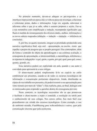 No primeiro momento, devem-se adequar os pré-requisitos e as
interfaces imprescindíveis para a ida e a volta no passo de investigar, colacionar
e colecionar pistas, dados e informações. Logo em seguida, selecionar o
relevante sobre o que já se sabe, sobre o assunto proposto e aceito. Faz-se
a sua metanálise com simplificação e redução, recompondo significados que
fluem à medida do remanejamento dos diversos dados, atalhos, informações e
os novos saberes mapeados (abdução → indução → dedução → inferência ou
conclusão).
        E, por fim, no quarto momento, integrar as prioridades produzindo uma
narrativa significativa final, seja oral – apresentação, ou escrita - texto que
espelha o projeto de pesquisa que se propôs perseguir. Elas contemplam, além
da forma e conteúdo do objeto da aprendizagem e sua contínua avaliação, o
cronograma de apresentação, a intencionalidade, a metodologia, referências e
as repostas às indagações: o quê, quem, a quem, por quê, qual, para quê, como,
quanto, quando, etc.
        Essa narrativa poderá ser explicitada em aula, quando o seu autor é
convidado para apresentá-la a seus colegas.
        O aluno-mestre poderá simplesmente lê-lo ou expô-lo no estilo
conferencial aos presentes, usando-se de todos os recursos tecnológicos de
informação e comunicação pertinentes disponíveis. Ainda, distribuídas as
cópias do seu trabalho aos presentes, ele poderá resumir a sua apresentação para
vinte minutos por meio de “slides” e fala explícita, para, ao final, dialogar com
os interessados para responder a questões dentro do cronograma previsto.
        Neste contexto, as tecnologias necessárias são as que promovem
e facilitam o aluno-mestre a expor o conteúdo, a resolução ou tarefa para
o conhecimento de seus colegas. Nos cursos online, fica mais fácil esse
procedimento em virtude dos recursos tecnológicos. Como exemplo, o uso
do ambiente moodle, FlashMeeting para webconferência e outros, quer pela
comunicação síncrona quer pela assíncrona.




58
 