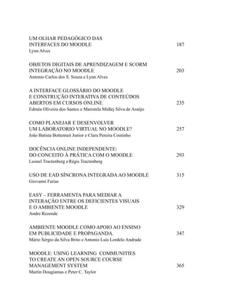 UM OLHAR PEDAGÓGICO DAS
INTERFACES DO MOODLE                                           187
Lynn Alves


OBJETOS DIGITAIS DE APRENDIZAGEM E SCORM
INTEGRAÇÃO NO MOODLE                                           203
Antonio Carlos dos S. Souza e Lynn Alves


A INTERFACE GLOSSÁRIO DO MOODLE
E CONSTRUÇÃO INTERATIVA DE CONTEÚDOS
ABERTOS EM CURSOS ONLINE                                       235
Edméa Oliveira dos Santos e Maristela Midlej Silva de Araújo


COMO PLANEJAR E DESENVOLVER
UM LABORATORIO VIRTUAL NO MOODLE?                              257
João Batista Bottentuit Junior e Clara Pereira Coutinho


DOCÊNCIA ONLINE INDEPENDENTE:
DO CONCEITO À PRÁTICA COM O MOODLE                             293
Leonel Tractenberg e Régis Tractenberg

USO DE EAD SÍNCRONA INTEGRADA AO MOODLE                        315
Giovanni Farias


EASY – FERRAMENTA PARA MEDIAR A
INTERAÇÃO ENTRE OS DEFICIENTES VISUAIS
E O AMBIENTE MOODLE                                            329
Andre Rezende


AMBIENTE MOODLE COMO APOIO AO ENSINO
EM PUBLICIDADE E PROPAGANDA.                                   347
Mário Sérgio da Silva Brito e Antonio Luis Lordelo Andrade


MOODLE: USING LEARNING COMMUNITIES
TO CREATE AN OPEN SOURCE COURSE
MANAGEMENT SYSTEM                                              365
Martin Dougiamas e Peter C. Taylor
 
