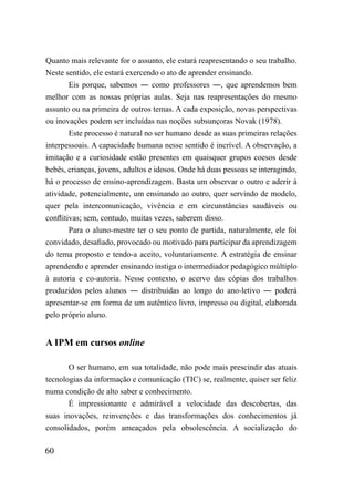 Quanto mais relevante for o assunto, ele estará reapresentando o seu trabalho.
Neste sentido, ele estará exercendo o ato de aprender ensinando.
        Eis porque, sabemos ― como professores ―, que aprendemos bem
melhor com as nossas próprias aulas. Seja nas reapresentações do mesmo
assunto ou na primeira de outros temas. A cada exposição, novas perspectivas
ou inovações podem ser incluídas nas noções subsunçoras Novak (1978).
        Este processo é natural no ser humano desde as suas primeiras relações
interpessoais. A capacidade humana nesse sentido é incrível. A observação, a
imitação e a curiosidade estão presentes em quaisquer grupos coesos desde
bebês, crianças, jovens, adultos e idosos. Onde há duas pessoas se interagindo,
há o processo de ensino-aprendizagem. Basta um observar o outro e aderir à
atividade, potencialmente, um ensinando ao outro, quer servindo de modelo,
quer pela intercomunicação, vivência e em circunstâncias saudáveis ou
conflitivas; sem, contudo, muitas vezes, saberem disso.
        Para o aluno-mestre ter o seu ponto de partida, naturalmente, ele foi
convidado, desafiado, provocado ou motivado para participar da aprendizagem
do tema proposto e tendo-a aceito, voluntariamente. A estratégia de ensinar
aprendendo e aprender ensinando instiga o intermediador pedagógico múltiplo
à autoria e co-autoria. Nesse contexto, o acervo das cópias dos trabalhos
produzidos pelos alunos ― distribuídas ao longo do ano-letivo ― poderá
apresentar-se em forma de um autêntico livro, impresso ou digital, elaborada
pelo próprio aluno.


A IPM em cursos online

       O ser humano, em sua totalidade, não pode mais prescindir das atuais
tecnologias da informação e comunicação (TIC) se, realmente, quiser ser feliz
numa condição de alto saber e conhecimento.
       É impressionante e admirável a velocidade das descobertas, das
suas inovações, reinvenções e das transformações dos conhecimentos já
consolidados, porém ameaçados pela obsolescência. A socialização do

60
 