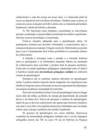 conhecimento a cada dia avança um pouco mais, e o interessado pode ter
acesso ao disponível com uso dessas tecnologias. Também, passo a passo, os
custos dos cursos avançados em EaD e online estão se reduzindo pelo próprio
fundamento, adesão de bolsistas e demanda.
         As TIC funcionam como interfaces, consolidando as inter-relações
pessoais, as interações, a interatividade e a construção de sentidos e significados,
além dos recursos de produção e comunicação.
         Criam-se situações adequadas para a aprendizagem eficaz. Os
participantes terminam por descobrir informações e conhecimentos úteis a
cada passo do percurso mapeado. Chegam a inová-los. Reformulam ou recriam
para o uso e o entendimento fácil. Enfim, possibilita-se a construção coletiva
do conhecimento.
         A intenção é investigar como a atuação e a interação dinâmica
entre os participantes e as informações mapeadas influem na construção
de conhecimentos para consolidar o produto final da pesquisa qualitativa.
Como eles se tornam mediadores pedagógicos colaborando entre si? Qual é
o benefício trazido pela intermediação pedagógica múltipla em ambientes
virtuais de aprendizagem?
         Pretende-se por aí explicitar aspectos relevantes na aprendizagem
online. Localizar também respostas dessas indagações nas experiências reais
obtidas ao longo dos cursos ministrados na área de mapeamento de informações
em pesquisa acadêmica, na produção de texto final.
         Para criar circunstâncias certas e ricas de aprendizagem é preciso chegar
muito além das trilhas escolhidas, do método pré-determinado, do conteúdo
prévio e da forma fixa. Tem-se de perseguir a essência da aprendizagem,
aquilo de que se deve ter conhecimento não apenas para interesses imediatos,
mas para o viver bem. Isso significa desenvolver habilidades para investigar,
refletir, atuar, interagir e produzir com sentido e significado.
         No processo de aprendizagem, nos cursos referidos, observou-se
a presença da intermediação pedagógica múltipla com o uso da linguagem
cartográfica através das TIC no curso “O uso de Software na Pesquisa


                                                                                61
 
