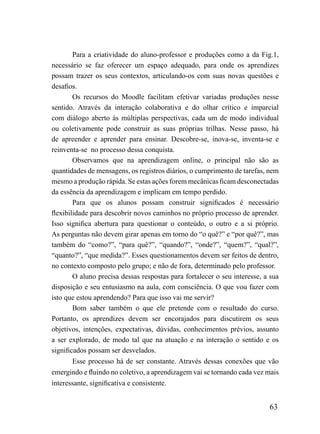 Para a criatividade do aluno-professor e produções como a da Fig.1,
necessário se faz oferecer um espaço adequado, para onde os aprendizes
possam trazer os seus contextos, articulando-os com suas novas questões e
desafios.
        Os recursos do Moodle facilitam efetivar variadas produções nesse
sentido. Através da interação colaborativa e do olhar crítico e imparcial
com diálogo aberto às múltiplas perspectivas, cada um de modo individual
ou coletivamente pode construir as suas próprias trilhas. Nesse passo, há
de apreender e aprender para ensinar. Descobre-se, inova-se, inventa-se e
reinventa-se no processo dessa conquista.
        Observamos que na aprendizagem online, o principal não são as
quantidades de mensagens, os registros diários, o cumprimento de tarefas, nem
mesmo a produção rápida. Se estas ações forem mecânicas ficam desconectadas
da essência da aprendizagem e implicam em tempo perdido.
        Para que os alunos possam construir significados é necessário
flexibilidade para descobrir novos caminhos no próprio processo de aprender.
Isso significa abertura para questionar o conteúdo, o outro e a si próprio.
As perguntas não devem girar apenas em torno do “o quê?” e “por quê?”, mas
também do “como?”, “para quê?”, “quando?”, “onde?”, “quem?”, “qual?”,
“quanto?”, “que medida?”. Esses questionamentos devem ser feitos de dentro,
no contexto composto pelo grupo; e não de fora, determinado pelo professor.
        O aluno precisa dessas respostas para fortalecer o seu interesse, a sua
disposição e seu entusiasmo na aula, com consciência. O que vou fazer com
isto que estou aprendendo? Para que isso vai me servir?
        Bom saber também o que ele pretende com o resultado do curso.
Portanto, os aprendizes devem ser encorajados para discutirem os seus
objetivos, intenções, expectativas, dúvidas, conhecimentos prévios, assunto
a ser explorado, de modo tal que na atuação e na interação o sentido e os
significados possam ser desvelados.
        Esse processo há de ser constante. Através dessas conexões que vão
emergindo e fluindo no coletivo, a aprendizagem vai se tornando cada vez mais
interessante, significativa e consistente.


                                                                           63
 