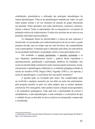 contribuição, permitindo-se a utilização das principais metodologias do
ensino-aprendizagem. Trata-se da aprendizagem mediada por todos, na qual
todos podem ensinar e ter seu momento de atenção do grupo interessado
em aprender. Todos aprendem com todos (professores, monitores, mentores,
tutores e alunos). Todos os participantes são co-responsáveis e co-autores da
produção coletiva de conhecimentos. E todos eles auxiliam um ao outro na sua
produção individual (autoria própria).
        As indagações fluem na interatividade e a busca de suas respostas é
incentivada. As encontradas, por conhecimento prévio de um ou outro, ou pela
pesquisa ativada, seja em campo seja nos sites de busca, são compartilhadas
com os participantes. A intenção aqui é a obtenção, pelo aluno, de certa eficácia
na sua produção individual e na produção coletiva como participante ativo.
        Em resultado, o ensinar aprendendo, o aprender ensinando e os
seus freqüentes desdobramentos (teoria e prática) fluem espontânea e
automaticamente, gratificando a participação dinâmica da totalidade. Isto
ocorre na interatividade comunicativa tanto síncrona quanto assíncrona. Assim,
está presente a aprendizagem colaborativa e a mediação pedagógica aliadas às
teorias de Ausubel (1978), Piaget (1983), Vygotsky (1987) e, em especial, a
teoria de aprendizagem: a consciência dos seus quatro momentos15.
       A questão pode ser levantada pelo aluno. Sua complexidade pode
ser resolvida a qualquer momento por um deles ou outro dos participantes,
pela pesquisa paralela ou pelo seu saber próprio, que se tornará oportuno
exteriorizar. Por conseguinte, todos podem exercer a função de pesquisadores
e de mediadores pedagógicos. Cada qual tem a oportunidade de exercer o
autodidatismo, a auto-aprendizagem, a auto-avaliação e a consciência de que
a validade do que se descobre ou inova é preciso ser pesquisada, comprovada
e corroborada.




15 Aplicação da Teoria Geral dos Quatro Momentos na relação ensino-aprendizagem de Okada, S.
http://www.4momentos.com.br

                                                                                        65
 