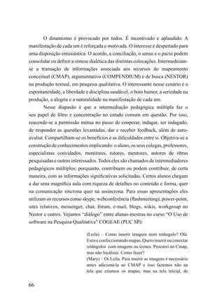 O dinamismo é provocado por todos. É incentivado e aplaudido. A
manifestação de cada um é reforçada e motivada. O interesse é despertado para
uma disposição entusiástica. O acordo, a conciliação, o senso e o pacto podem
consolidar ou definir a síntese dialética das distintas colocações. Intermedeiam-
se a transação de informações associada aos recursos do mapeamento
conceitual (CMAP), argumentativo (COMPENDIUM) e de busca (NESTOR)
na produção textual, em pesquisa qualitativa. O interessante nesse cenário é a
espontaneidade, a liberdade e disciplina saudável, o bom humor, a seriedade na
produção, a alegria e a naturalidade na manifestação de cada um.
        Nesse diapasão é que a intermediação pedagógica múltipla faz o
seu papel de filtro e concentração no estudo comum em questão. Por isso,
reacende-se a permissão mútua no passo de cooperar, indagar, ser indagado,
de responder as questões levantadas, dar e receber feedback, além de auto-
avaliar. Compartilham-se os benefícios e as dificuldades entre si. Objetiva-se a
construção de conhecimentos implicando: o aluno, os seus colegas, professores,
especialistas convidados, monitores, tutores, mentores, autores de obras
pesquisadas e outros interessados. Todos eles são chamados de intermediadores
pedagógicos múltiplos; porquanto, contribuem ou podem contribuir, de certa
maneira, com as informações significativas solicitadas. Certos alunos chegam
a dar uma magnífica aula com riqueza de detalhes no conteúdo e forma, quer
na comunicação síncrona quer na assíncrona. Para essas apresentações eles
utilizam os recursos como skype, webconferência (flashmeeting), power-point,
sites relativos, messenger, chat, fórum, e-mail, blogs, wikis, workgroup no
Nestor e outros. Vejamos “diálogo” entre alunas-mestras no curso “O Uso de
software na Pesquisa Qualitativa” COGEAE (PUC SP):

                             (Leila) – Como inserir imagem num retângulo? Olá.
                             Estive confeccionando mapas. Quero inserir ou conectar
                             retângulos com imagens ou ícones. Procurei no Cmap,
                             mas não localizei. Como fazer?
                             (Mary) – Oi Leila. Para inserir as imagens é necessário
                             antes adicioná-la ao CMAP e isso fazemos não na
                             tela que criamos os mapas, mas na tela inicial, de


66
 