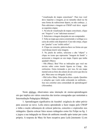 “visualização de mapas conceituais”. Para isso você
                           deve importar a imagem, já no tamanho ideal (se há
                           uma forma de redirecionar depois, eu não conheço...).
                           Para adicionar a imagem ao CMAP você deve seguir
                           as seguintes etapas:
                           1. Na tela de visualização de mapas conceituais, clique
                           em “Arquivo” e em “adicionar recursos”.
                           2. Selecione a imagem desejada em seu computador.
                           3. Volte ao mapa que estava construindo e verifique se a
                           caixa de estilos está disponível. Caso não esteja, clique
                           em “janelas” e em “exibir estilos”.
                           4. Clique no conceito, palavra-chave ou forma em que
                           você deseja inserir uma imagem.
                           5. Na janela de estilos, selecione a aba “objeto” e
                           clique no ícone que representa “imagem de fundo” e
                           acrescente a imagem ao seu mapa. Espero que tenha
                           ajudado! (Mary).
                           - Olá (Mary). Boa! Pois as indicações que você me
                           enviou sobre como inserir figuras no Cmap, deu
                           certíssimo. Estou treinando e, por isso, fiz um mapa
                           mental com as fotos dos alunos de um curso que dou na
                           pós. Mais uma vez obrigada. (Leila).
                           - Olá Leila e Mary. Valeu pelas dicas e ajuda. Questões
                           e soluções que vocês estão colocando no ambiente...
                           Isso nos constitui uma comunidade de aprendizagem!
                           (Alexandra).


       Neste diálogo, observamos uma interação de ensino-aprendizagem
em que implica em vários conceitos das teorias consagradas que sustentam a
Intermediação Pedagógica Múltipla:
       1. Aprendizagem significativa de Ausubel: exigência do saber prévio
para associar ao novo. Leila estava aprendendo a fazer mapas pelo CMAP
e tinha a noção subsunçora de colocar palavras, conceitos e expressões nos
retângulos. Queria colocar fotos nesses retângulos como fez Felipe na fig. 1
e jogou a sua indagação no fórum do ambiente moodle após tentar por conta
própria. A resposta de Mary foi bem receptiva para Leila [momento 1] em



                                                                                67
 