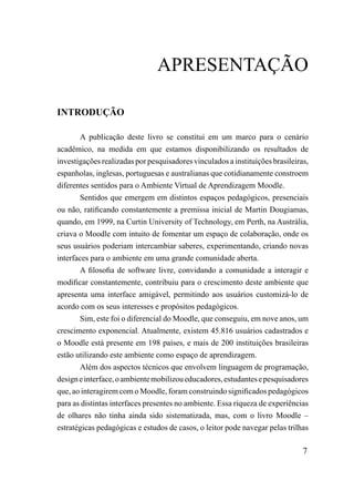 APrESENTAÇÃo

INTRODUÇÃO

        A publicação deste livro se constitui em um marco para o cenário
acadêmico, na medida em que estamos disponibilizando os resultados de
investigações realizadas por pesquisadores vinculados a instituições brasileiras,
espanholas, inglesas, portuguesas e australianas que cotidianamente constroem
diferentes sentidos para o Ambiente Virtual de Aprendizagem Moodle.
        Sentidos que emergem em distintos espaços pedagógicos, presenciais
ou não, ratificando constantemente a premissa inicial de Martin Dougiamas,
quando, em 1999, na Curtin University of Technology, em Perth, na Austrália,
criava o Moodle com intuito de fomentar um espaço de colaboração, onde os
seus usuários poderiam intercambiar saberes, experimentando, criando novas
interfaces para o ambiente em uma grande comunidade aberta.
        A filosofia de software livre, convidando a comunidade a interagir e
modificar constantemente, contribuiu para o crescimento deste ambiente que
apresenta uma interface amigável, permitindo aos usuários customizá-lo de
acordo com os seus interesses e propósitos pedagógicos.
        Sim, este foi o diferencial do Moodle, que conseguiu, em nove anos, um
crescimento exponencial. Atualmente, existem 45.816 usuários cadastrados e
o Moodle está presente em 198 países, e mais de 200 instituições brasileiras
estão utilizando este ambiente como espaço de aprendizagem.
        Além dos aspectos técnicos que envolvem linguagem de programação,
design e interface, o ambiente mobilizou educadores, estudantes e pesquisadores
que, ao interagirem com o Moodle, foram construindo significados pedagógicos
para as distintas interfaces presentes no ambiente. Essa riqueza de experiências
de olhares não tinha ainda sido sistematizada, mas, com o livro Moodle –
estratégicas pedagógicas e estudos de casos, o leitor pode navegar pelas trilhas

                                                                               7
 