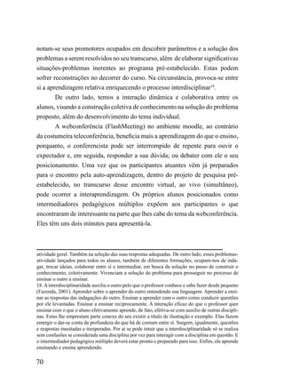 notam-se seus promotores ocupados em descobrir parâmetros e a solução dos
problemas a serem resolvidos no seu transcurso, além de elaborar significativas
situações-problemas inerentes ao programa pré-estabelecido. Estas podem
sofrer reconstruções no decorrer do curso. Na circunstância, provoca-se entre
si a aprendizagem relativa enriquecendo o processo interdisciplinar18.
       De outro lado, temos a interação dinâmica e colaborativa entre os
alunos, visando a construção coletiva de conhecimento na solução do problema
proposto, além do desenvolvimento do tema individual.
       A webconferência (FlashMeeting) no ambiente moodle, ao contrário
da costumeira teleconferência, beneficia mais a aprendizagem do que o ensino,
porquanto, o conferencista pode ser interrompido de repente para ouvir o
expectador e, em seguida, responder a sua dúvida; ou debater com ele o seu
posicionamento. Uma vez que os participantes atuantes vêm já preparados
para o encontro pela auto-aprendizagem, dentro do projeto de pesquisa pré-
estabelecido, no transcurso desse encontro virtual, ao vivo (simultâneo),
pode ocorrer a interaprendizagem. Os próprios alunos posicionados como
intermediadores pedagógicos múltiplos expõem aos participantes o que
encontraram de interessante na parte que lhes cabe do tema da webconferência.
Eles têm uns dois minutos para apresentá-la.



atividade geral. Também na seleção das suas respostas adequadas. De outro lado, esses problemas-
atividade lançados para todos os alunos, também de diferentes formações, ocupam-nos de inda-
gar, trocar ideias, colaborar entre si e intermediar, em busca da solução no passo de construir o
conhecimento, coletivamente. Vivenciam a solução do problema para prosseguir no processo de
ensinar o outro a ensinar.
18. A interdisciplinaridade auxilia o outro pelo que o professor conhece e sabe fazer desde pequeno
(Fazenda, 2001). Aprender sobre o aprender do outro entendendo sua linguagem. Aprender a ensi-
nar as respostas das indagações do outro. Ensinar a aprender com o outro como conduzir questões
por ele levantadas. Ensinar a ensinar reciprocamente. A interação eficaz do que o professor quer
ensinar com o que o aluno efetivamente aprende, de fato, efetiva-se com auxílio de outras discipli-
nas. Estas lhe emprestam parte conexa do seu existir a título de ilustração e exemplo. Elas fazem
emergir o dar-se conta da profundeza do que há de comum entre si. Surgem, igualmente, questões
e respostas inusitadas e inesperadas. Por aí se pode intuir que a interdisciplinaridade só se realiza
sem confusões se considerada uma disciplina por vez para interagir com a disciplina em questão. E
o intermediador pedagógico múltiplo deverá estar pronto e preparado para isso. Enfim, ele aprende
ensinando e ensina aprendendo.

70
 
