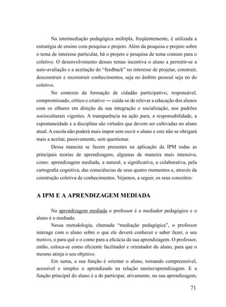 Na intermediação pedagógica múltipla, freqüentemente, é utilizada a
estratégia de ensino com pesquisa e projeto. Além da pesquisa e projeto sobre
o tema de interesse particular, há o projeto e pesquisa de tema comum para o
coletivo. O desenvolvimento desses temas incentiva o aluno a permitir-se a
auto-avaliação e a aceitação do “feedback” no interesse de projetar, construir,
desconstruir e reconstruir conhecimentos, seja no âmbito pessoal seja no do
coletivo.
        No contexto da formação de cidadão participativo, responsável,
compromissado, crítico e criativo ― cuida-se de relevar a educação dos alunos
com os olhares em direção da sua integração e socialização, nos padrões
socioculturais vigentes. A transparência na ação pura, a responsabilidade, a
espontaneidade e a disciplina são virtudes que devem ser cultivadas no aluno
atual. A escola não poderá mais impor sem ouvir o aluno e este não se obrigará
mais a aceitar, passivamente, sem questionar.
        Dessa maneira se fazem presentes na aplicação da IPM todas as
principais teorias de aprendizagem, algumas de maneira mais intensiva,
como: aprendizagem mediada, a natural, a significativa, a colaborativa, pela
cartografia cognitiva, das consciências de seus quatro momentos e, através da
construção coletiva de conhecimentos. Vejamos, a seguir, os seus conceitos:


A IPM E A APRENDIZAGEM MEDIADA

       Na aprendizagem mediada o professor é o mediador pedagógico e o
aluno é o mediado.
       Nessa metodologia, chamada “mediação pedagógica”, o professor
interage com o aluno sobre o que ele deverá conhecer e saber fazer, o seu
motivo, o para quê e o como para a eficácia da sua aprendizagem. O professor,
então, coloca-se como eficiente facilitador e orientador do aluno, para que o
mesmo atinja o seu objetivo.
       Em suma, a sua função é orientar o aluno, tornando compreensível,
acessível e simples o aprendizado na relação ensino/aprendizagem. E a
função principal do aluno é a de participar, ativamente, na sua aprendizagem,

                                                                           71
 